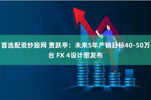 首选配资炒股网 贾跃亭:未来5年产销目标40-50万台 FX 4设计图发布