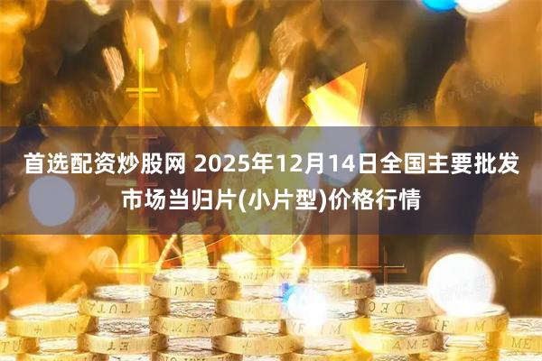 首选配资炒股网 2025年12月14日全国主要批发市场当归片(小片型)价格行情