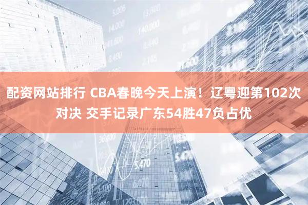 配资网站排行 CBA春晚今天上演！辽粤迎第102次对决 交手记录广东54胜47负占优