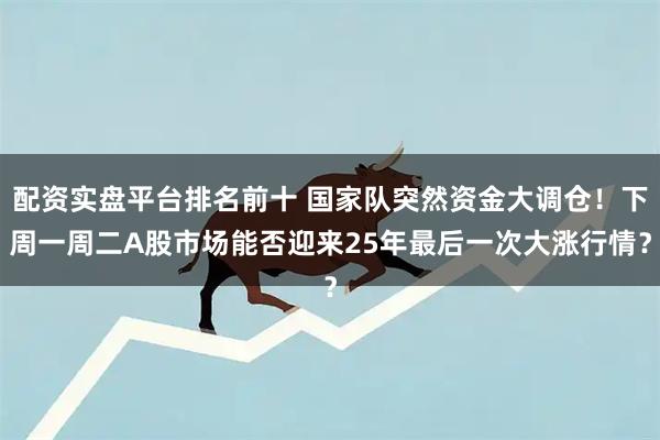 配资实盘平台排名前十 国家队突然资金大调仓！下周一周二A股市场能否迎来25年最后一次大涨行情？