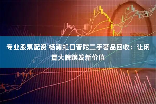 专业股票配资 杨浦虹口普陀二手奢品回收：让闲置大牌焕发新价值