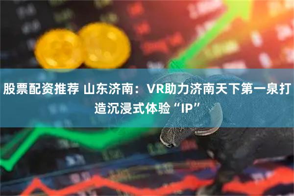 股票配资推荐 山东济南：VR助力济南天下第一泉打造沉浸式体验“IP”