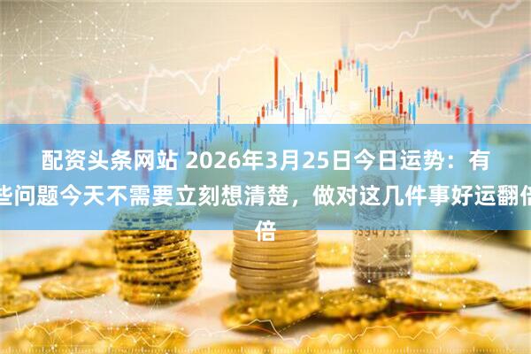 配资头条网站 2026年3月25日今日运势:有些问题今天不需要立刻想清楚,做对这几件事好运翻倍