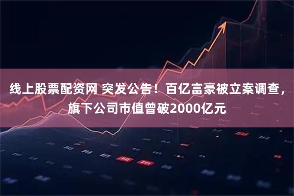 线上股票配资网 突发公告！百亿富豪被立案调查，旗下公司市值曾破2000亿元