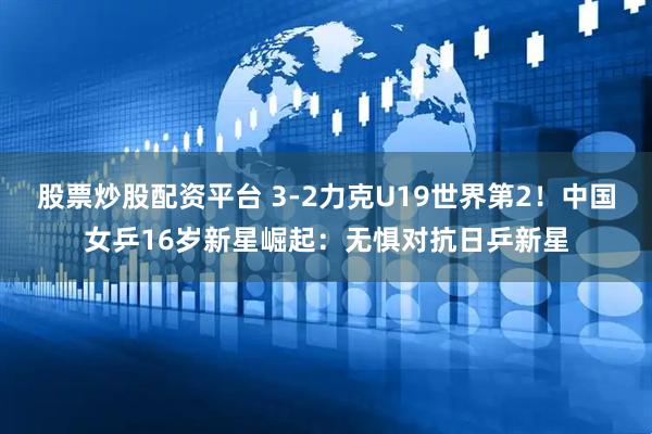 股票炒股配资平台 3-2力克U19世界第2！中国女乒16岁新星崛起：无惧对抗日乒新星