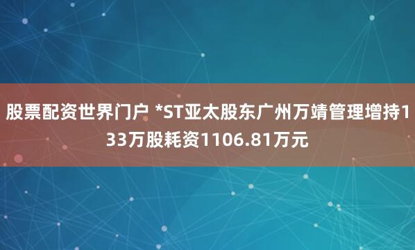 股票配资世界门户 *ST亚太股东广州万靖管理增持133万股耗资1106.81万元