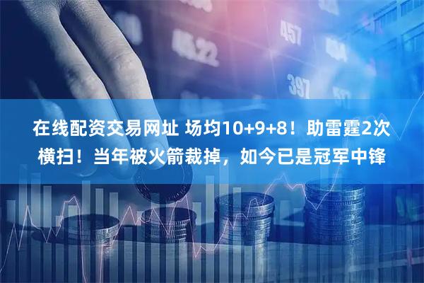 在线配资交易网址 场均10+9+8!助雷霆2次横扫!当年被火箭裁掉,如今已是冠军中锋