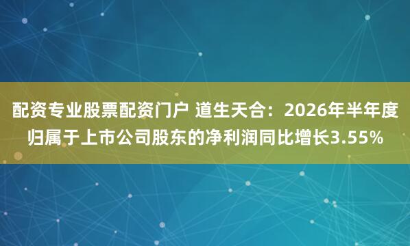 配资专业股票配资门户 道生天合:2026年半年度归属于上市公司股东的净利润同比增长3.55%